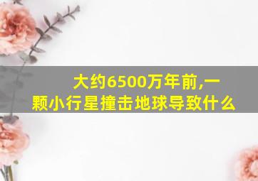 大约6500万年前,一颗小行星撞击地球导致什么