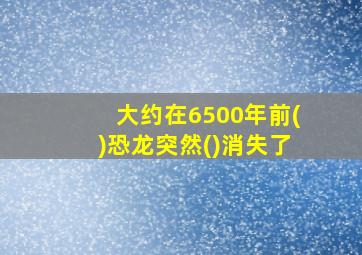 大约在6500年前()恐龙突然()消失了