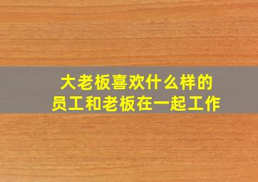 大老板喜欢什么样的员工和老板在一起工作