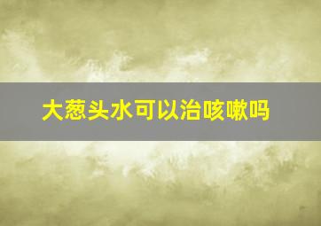 大葱头水可以治咳嗽吗