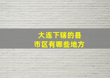 大连下辖的县市区有哪些地方