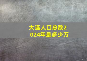 大连人口总数2024年是多少万