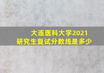 大连医科大学2021研究生复试分数线是多少