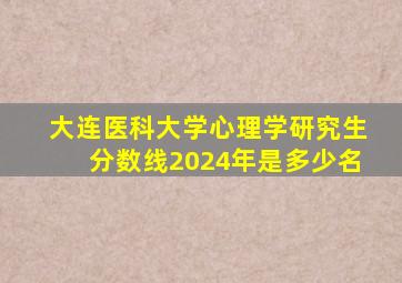 大连医科大学心理学研究生分数线2024年是多少名