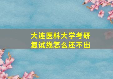 大连医科大学考研复试线怎么还不出