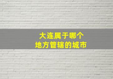 大连属于哪个地方管辖的城市