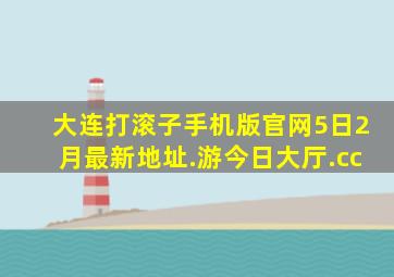 大连打滚子手机版官网5日2月最新地址.游今日大厅.cc