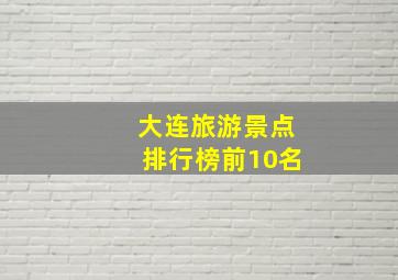 大连旅游景点排行榜前10名