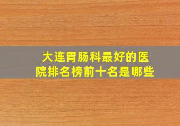 大连胃肠科最好的医院排名榜前十名是哪些