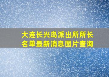 大连长兴岛派出所所长名单最新消息图片查询