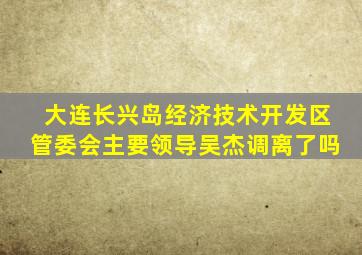 大连长兴岛经济技术开发区管委会主要领导吴杰调离了吗