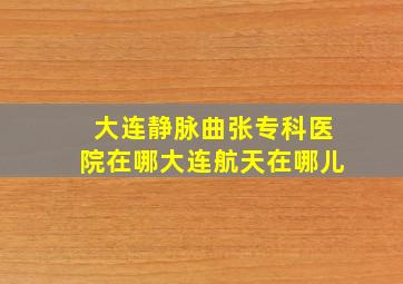 大连静脉曲张专科医院在哪大连航天在哪儿