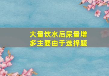 大量饮水后尿量增多主要由于选择题