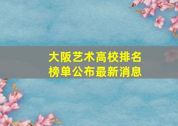 大阪艺术高校排名榜单公布最新消息