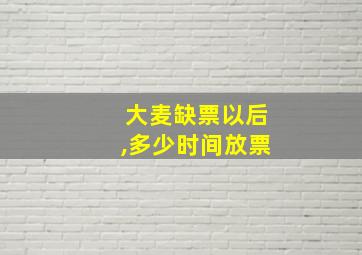 大麦缺票以后,多少时间放票