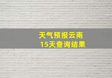 天气预报云南15天查询结果