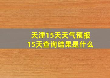 天津15天天气预报15天查询结果是什么