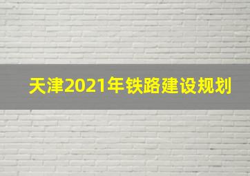 天津2021年铁路建设规划