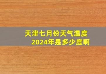 天津七月份天气温度2024年是多少度啊