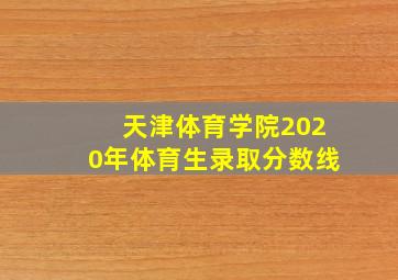 天津体育学院2020年体育生录取分数线