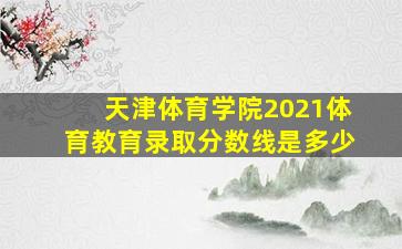 天津体育学院2021体育教育录取分数线是多少