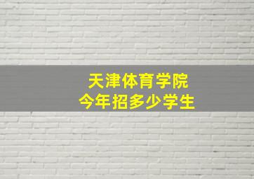 天津体育学院今年招多少学生