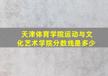 天津体育学院运动与文化艺术学院分数线是多少