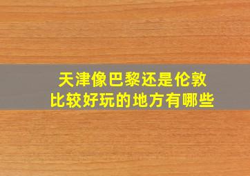 天津像巴黎还是伦敦比较好玩的地方有哪些