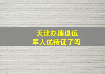 天津办理退伍军人优待证了吗