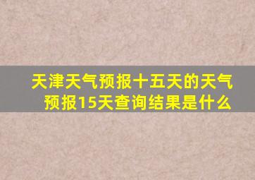 天津天气预报十五天的天气预报15天查询结果是什么