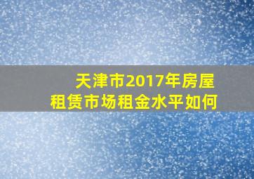 天津市2017年房屋租赁市场租金水平如何