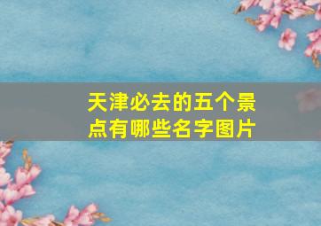 天津必去的五个景点有哪些名字图片