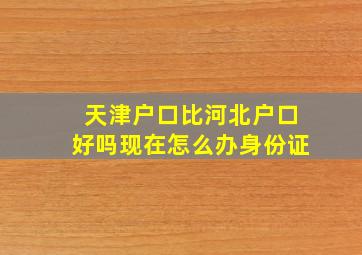 天津户口比河北户口好吗现在怎么办身份证