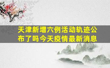 天津新增六例活动轨迹公布了吗今天疫情最新消息