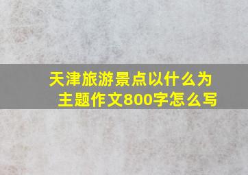 天津旅游景点以什么为主题作文800字怎么写