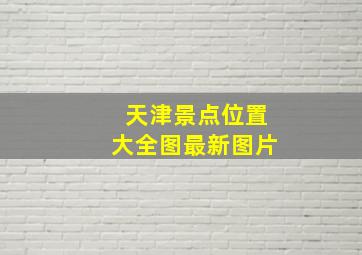 天津景点位置大全图最新图片