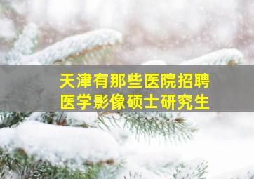 天津有那些医院招聘医学影像硕士研究生