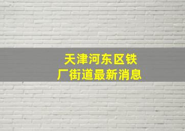 天津河东区铁厂街道最新消息