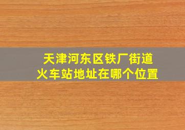 天津河东区铁厂街道火车站地址在哪个位置