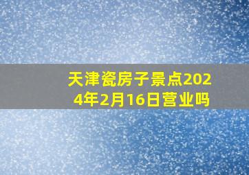 天津瓷房子景点2024年2月16日营业吗