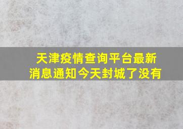 天津疫情查询平台最新消息通知今天封城了没有