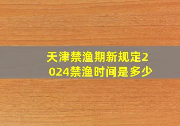 天津禁渔期新规定2024禁渔时间是多少