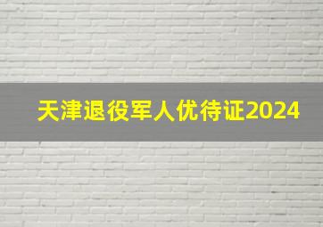 天津退役军人优待证2024