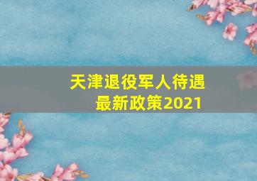 天津退役军人待遇最新政策2021