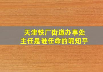 天津铁厂街道办事处主任是谁任命的呢知乎