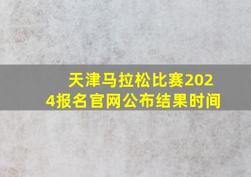 天津马拉松比赛2024报名官网公布结果时间