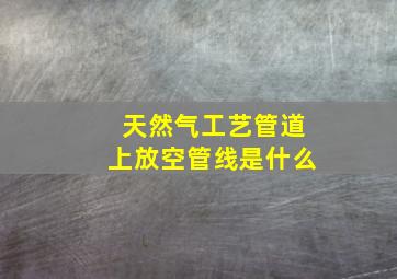 天然气工艺管道上放空管线是什么