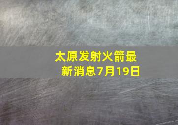 太原发射火箭最新消息7月19日