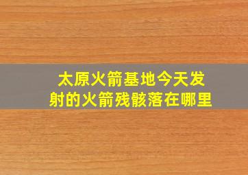 太原火箭基地今天发射的火箭残骸落在哪里