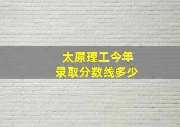 太原理工今年录取分数线多少